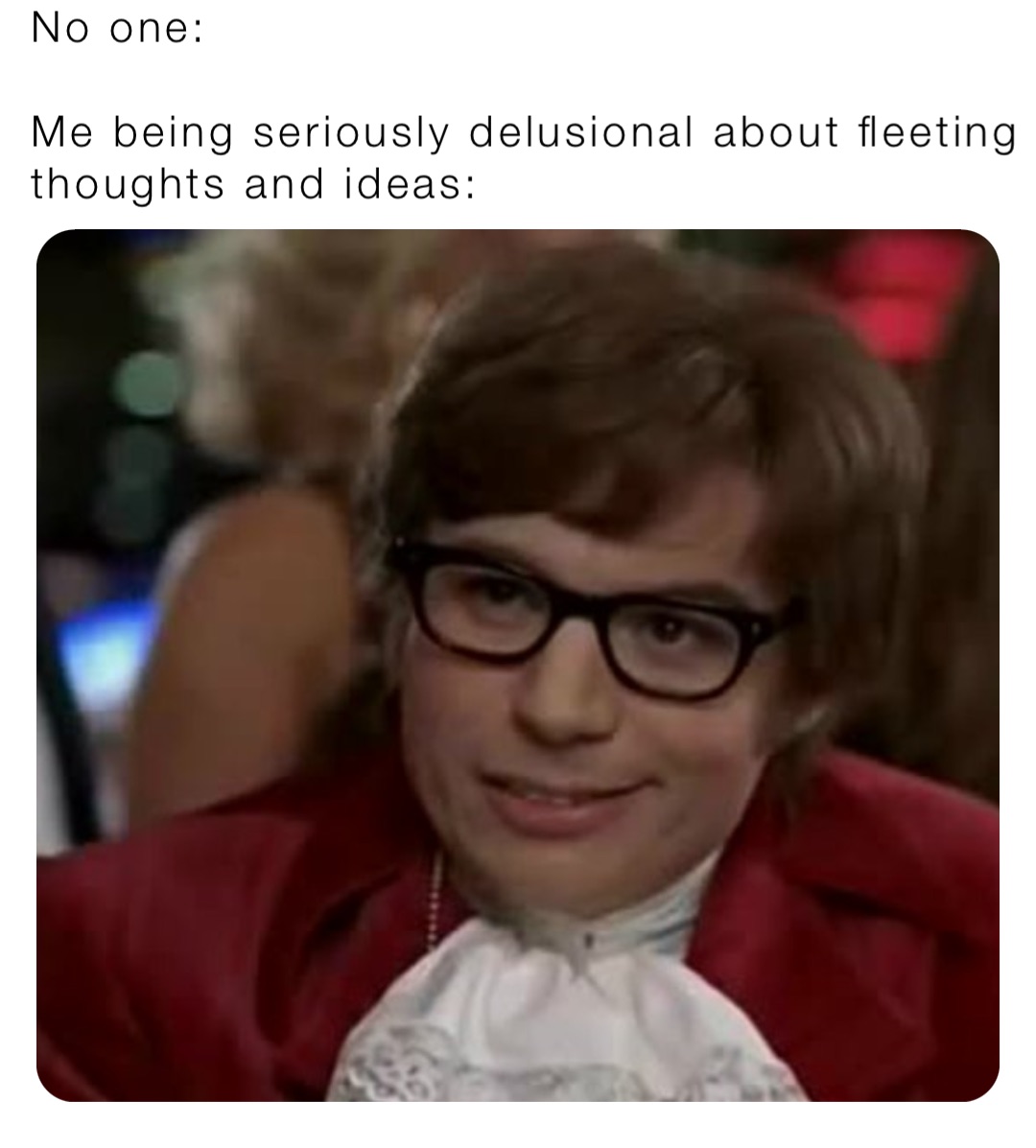 No one:

Me being seriously delusional about fleeting thoughts and ideas: