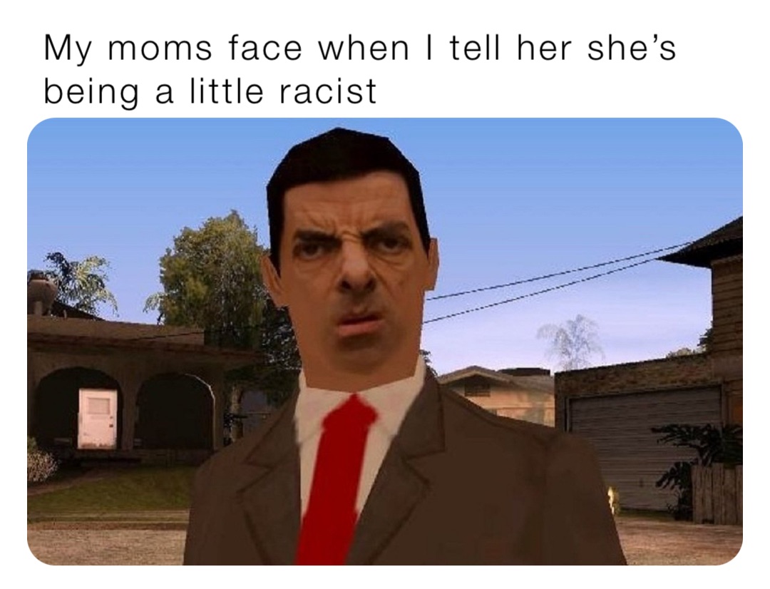 My moms face when I tell her she’s being a little racist