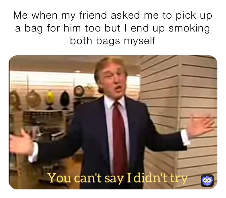 Me when my friend asked me to pick up a bag for him too but I end up smoking both bags myself 