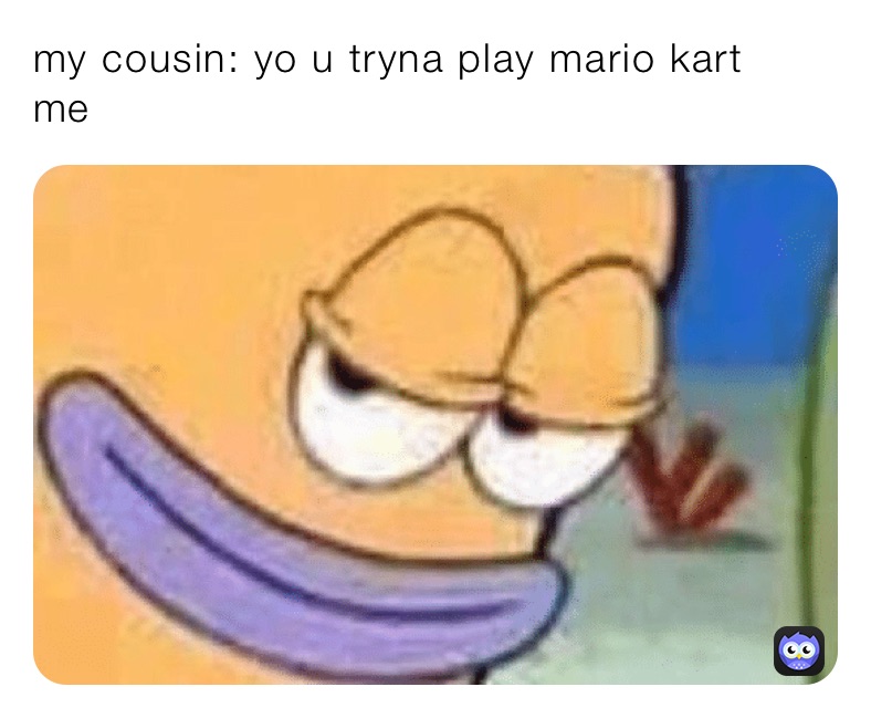 my cousin: yo u tryna play mario kart
me