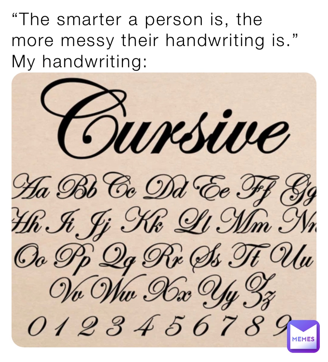 “The smarter a person is, the more messy their handwriting is.”
My handwriting: