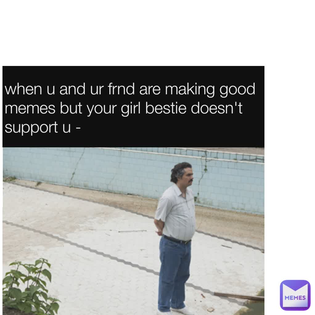 when u and ur frnd are making good memes but your girl bestie doesn't support u -