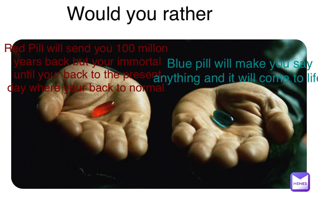 Would you rather Red Pill will send you 100 millon years back but your immortal until your back to the present day where your back to normal Blue pill will make you say anything and it will come to life
