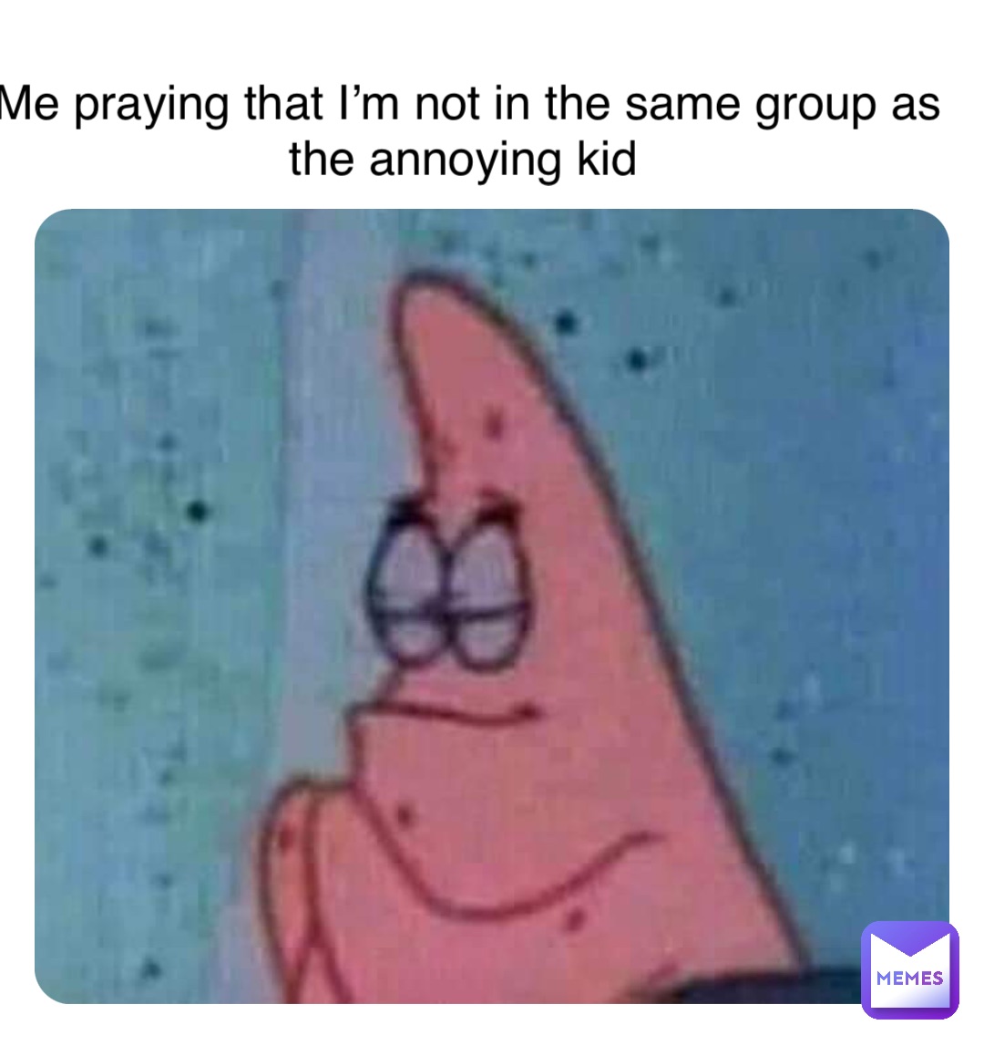 Me praying that I’m not in the same group as the annoying kid