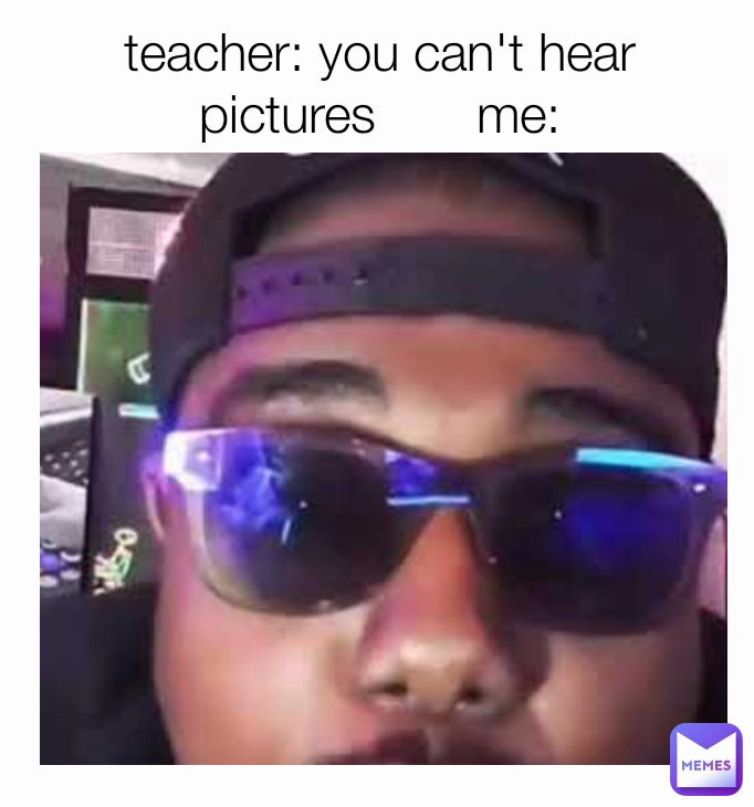 teacher: you can't hear pictures       me: