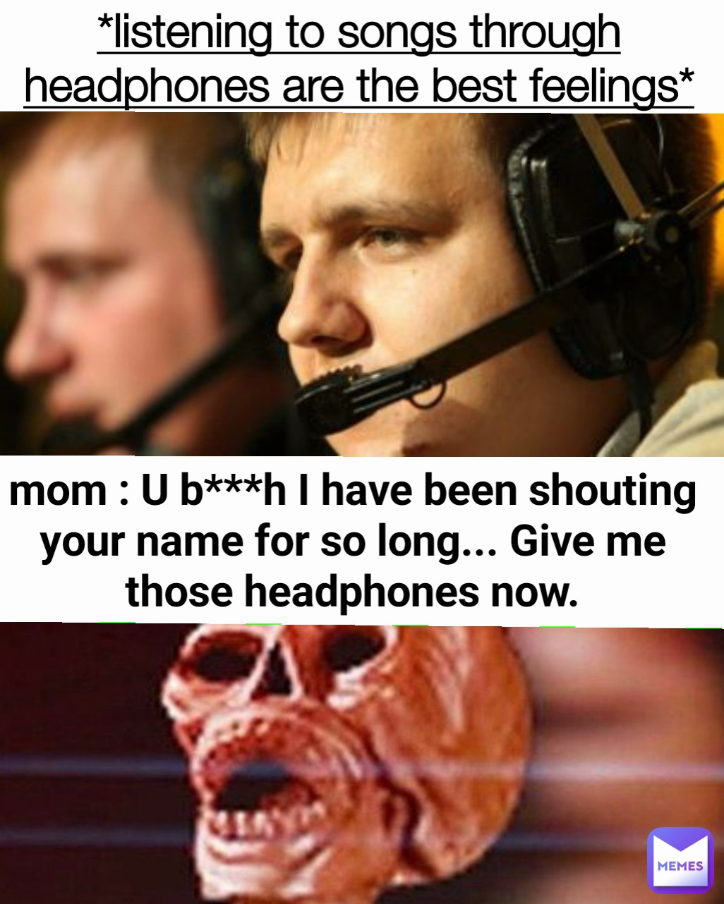 mom : U b***h I have been shouting your name for so long... Give me those headphones now. *listening to songs through headphones are the best feelings*