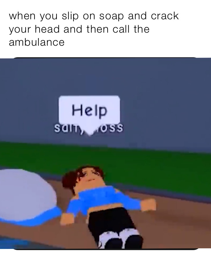 when you slip on soap and crack your head and then call the ambulance 