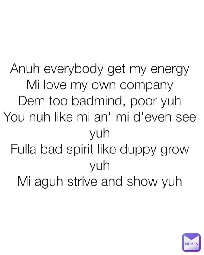 Anuh everybody get my energy
Mi love my own company
Dem too badmind, poor yuh
You nuh like mi an' mi d'even see yuh
Fulla bad spirit like duppy grow yuh
Mi aguh strive and show yuh