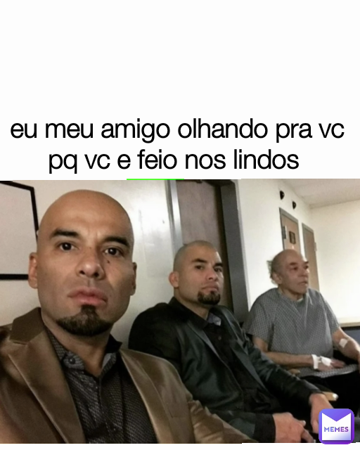 eu meu amigo olhando pra vc pq vc e feio nos lindos 