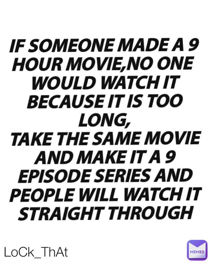 IF SOMEONE MADE A 9
HOUR MOVIE,NO ONE 
WOULD WATCH IT BECAUSE IT IS TOO LONG,
TAKE THE SAME MOVIE
AND MAKE IT A 9
EPISODE SERIES AND
PEOPLE WILL WATCH IT
STRAIGHT THROUGH
 LoCk_ThAt