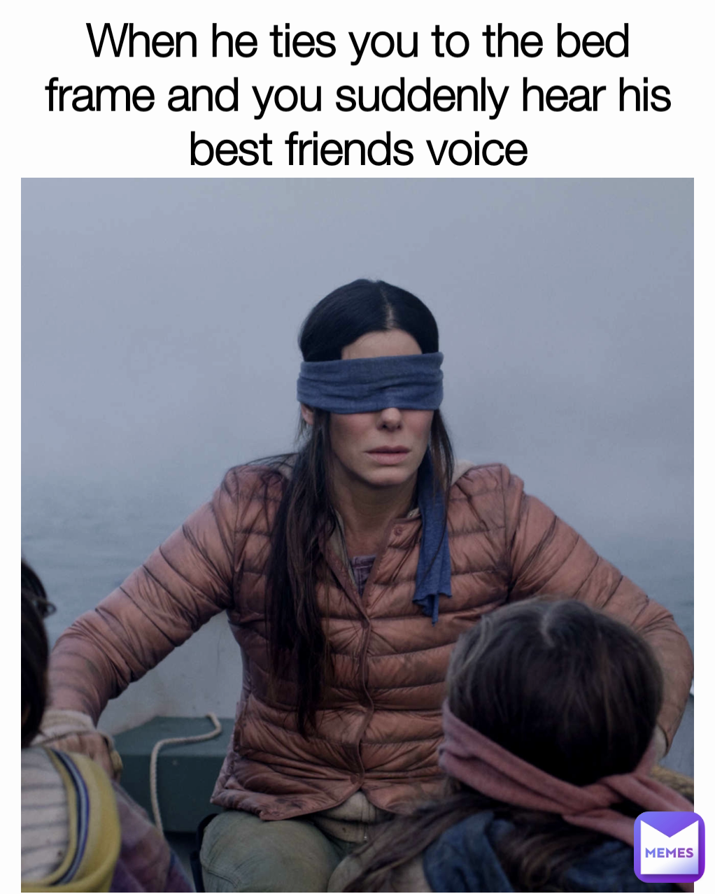 When he ties you to the bed frame and you suddenly hear his best friends voice