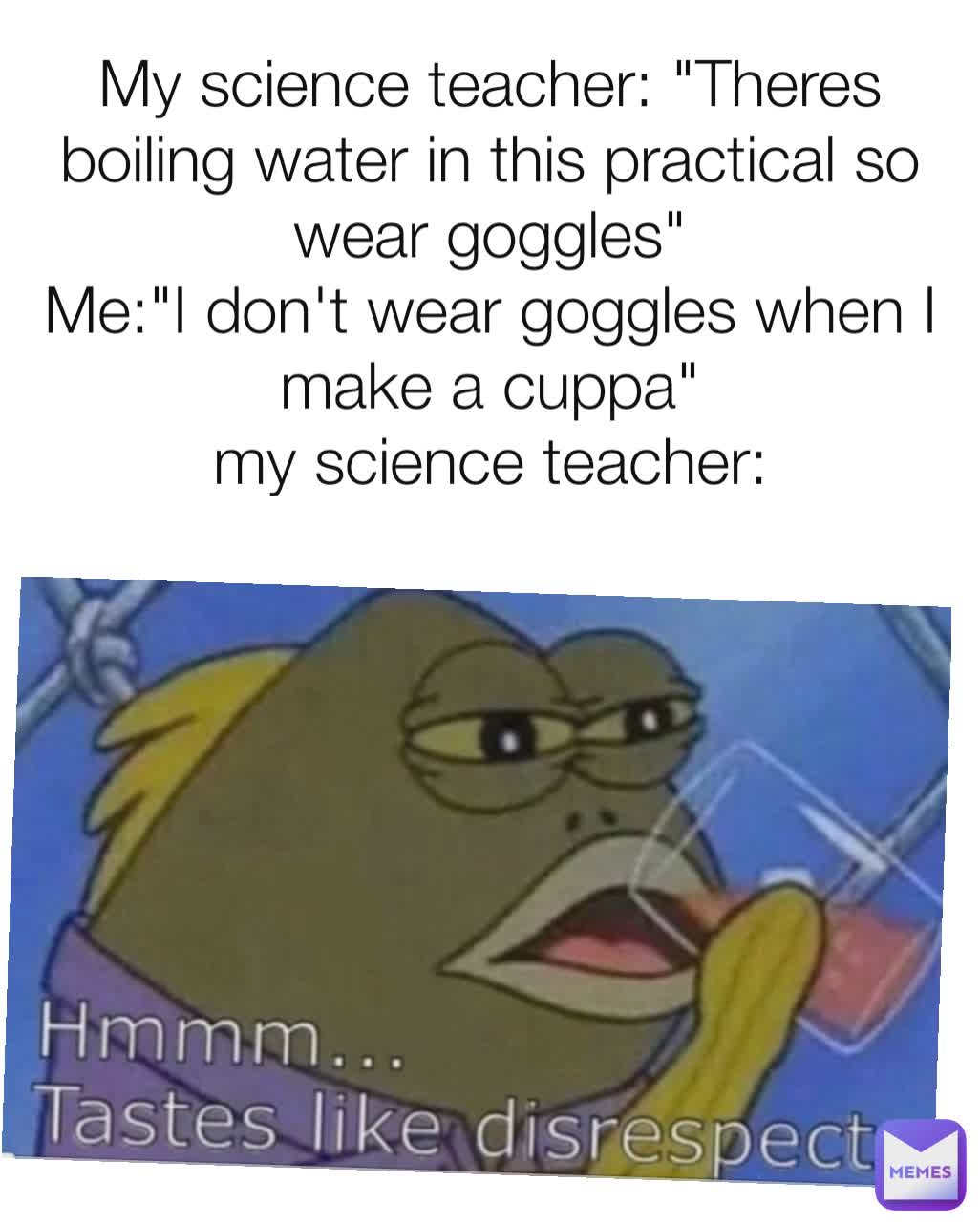 My science teacher: "Theres boiling water in this practical so wear goggles"
Me:"I don't wear goggles when I make a cuppa"
my science teacher:
 an_interesting_username 