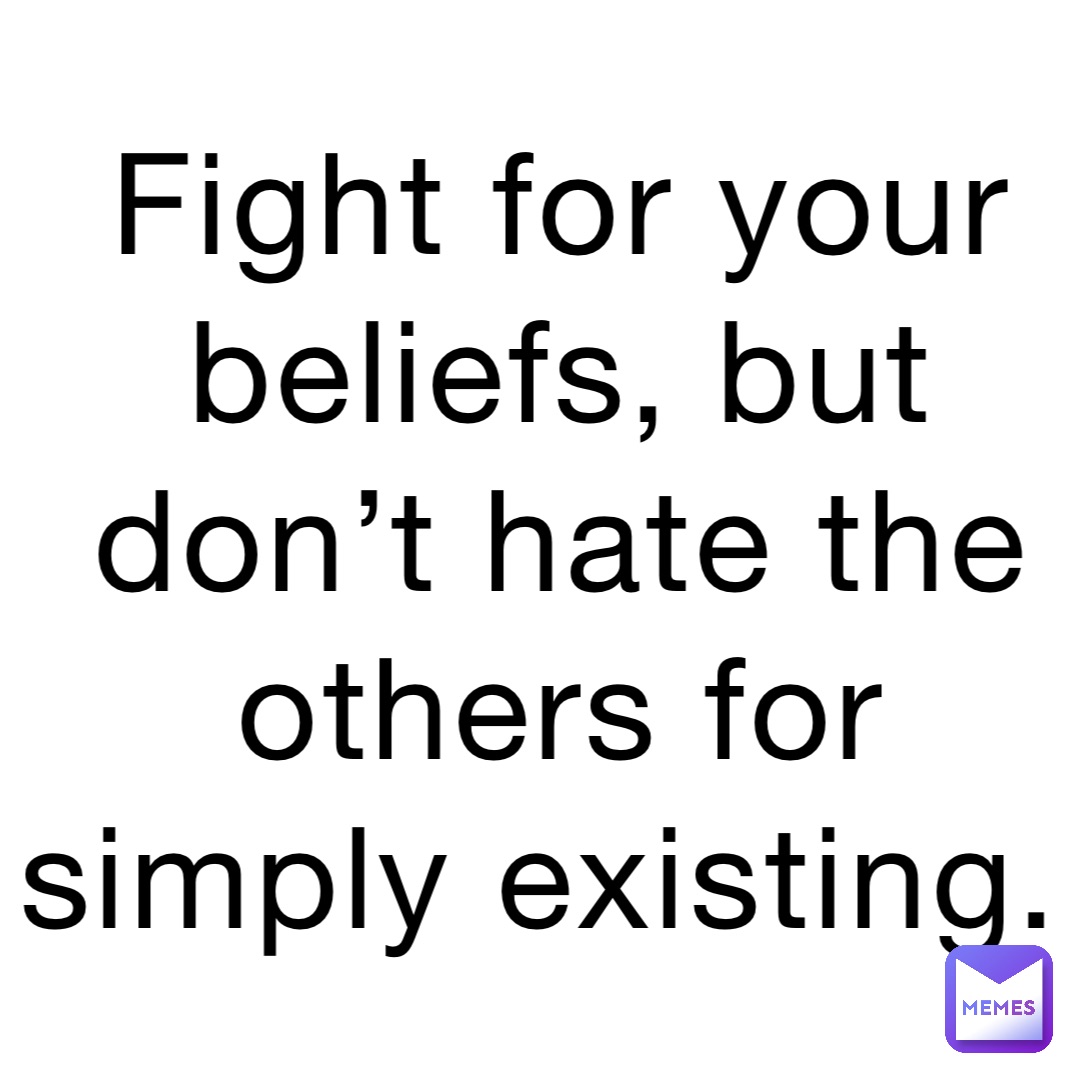 Fight for your beliefs, but don’t hate the others for simply existing.