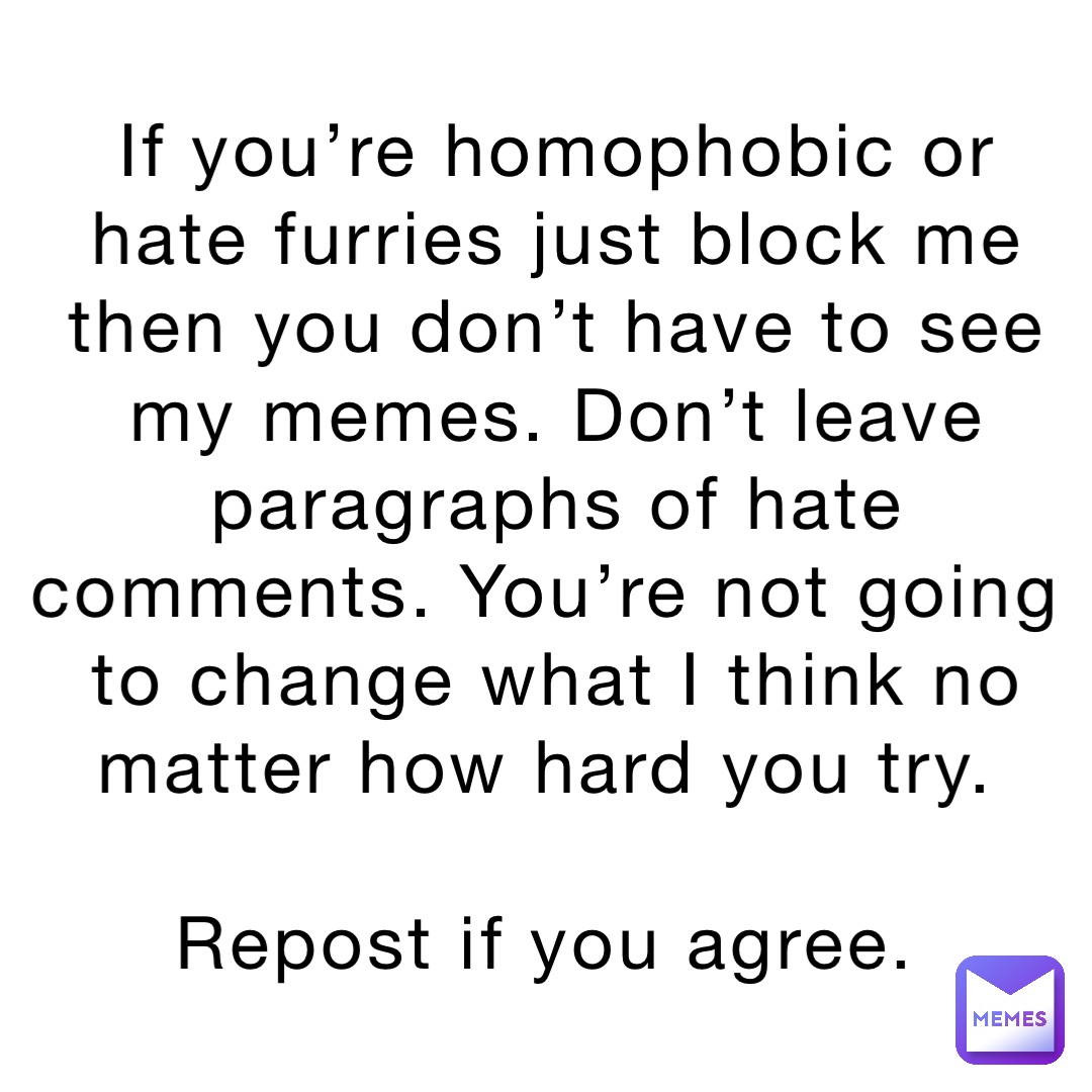 If you’re homophobic or hate furries just block me then you don’t have to see my memes. Don’t leave paragraphs of hate comments. You’re not going to change what I think no matter how hard you try.

Repost if you agree.