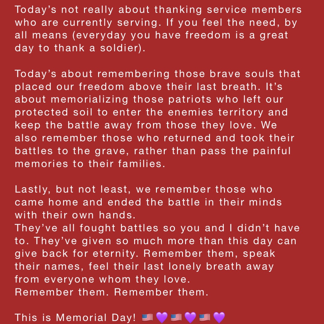 Today’s not really about thanking service members who are currently serving. If you feel the need, by all means (everyday you have freedom is a great day to thank a soldier).

Today’s about remembering those brave souls that placed our freedom above their last breath. It’s about memorializing those patriots who left our protected soil to enter the enemies territory and keep the battle away from those they love. We also remember those who returned and took their battles to the grave, rather than pass the painful memories to their families. 

Lastly, but not least, we remember those who came home and ended the battle in their minds with their own hands. 
They’ve all fought battles so you and I didn’t have to. They’ve given so much more than this day can give back for eternity. Remember them, speak their names, feel their last lonely breath away from everyone whom they love.  
Remember them. Remember them.

This is Memorial Day! 🇺🇸💜🇺🇸💜🇺🇸💜