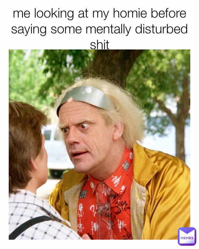 me looking at my homie before saying some mentally disturbed shit