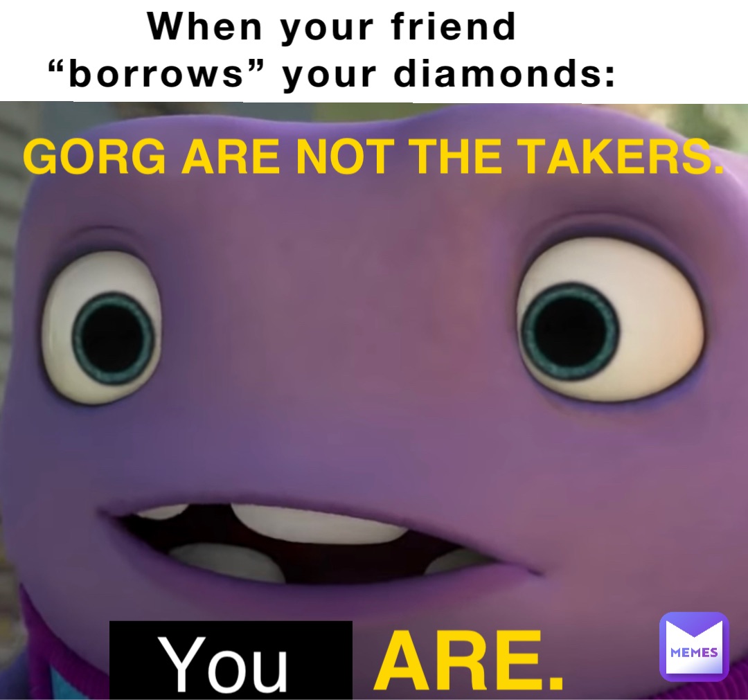 When your friend
“borrows” your diamonds: GORG ARE NOT THE TAKERS. BOOV ARE. You