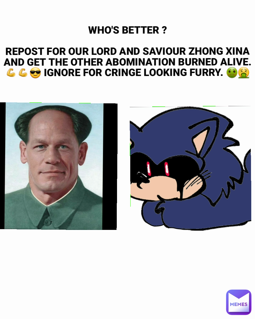 WHO'S BETTER ?

REPOST FOR OUR LORD AND SAVIOUR ZHONG XINA AND GET THE OTHER ABOMINATION BURNED ALIVE. 💪💪😎 IGNORE FOR CRINGE LOOKING FURRY. 🤢🤮