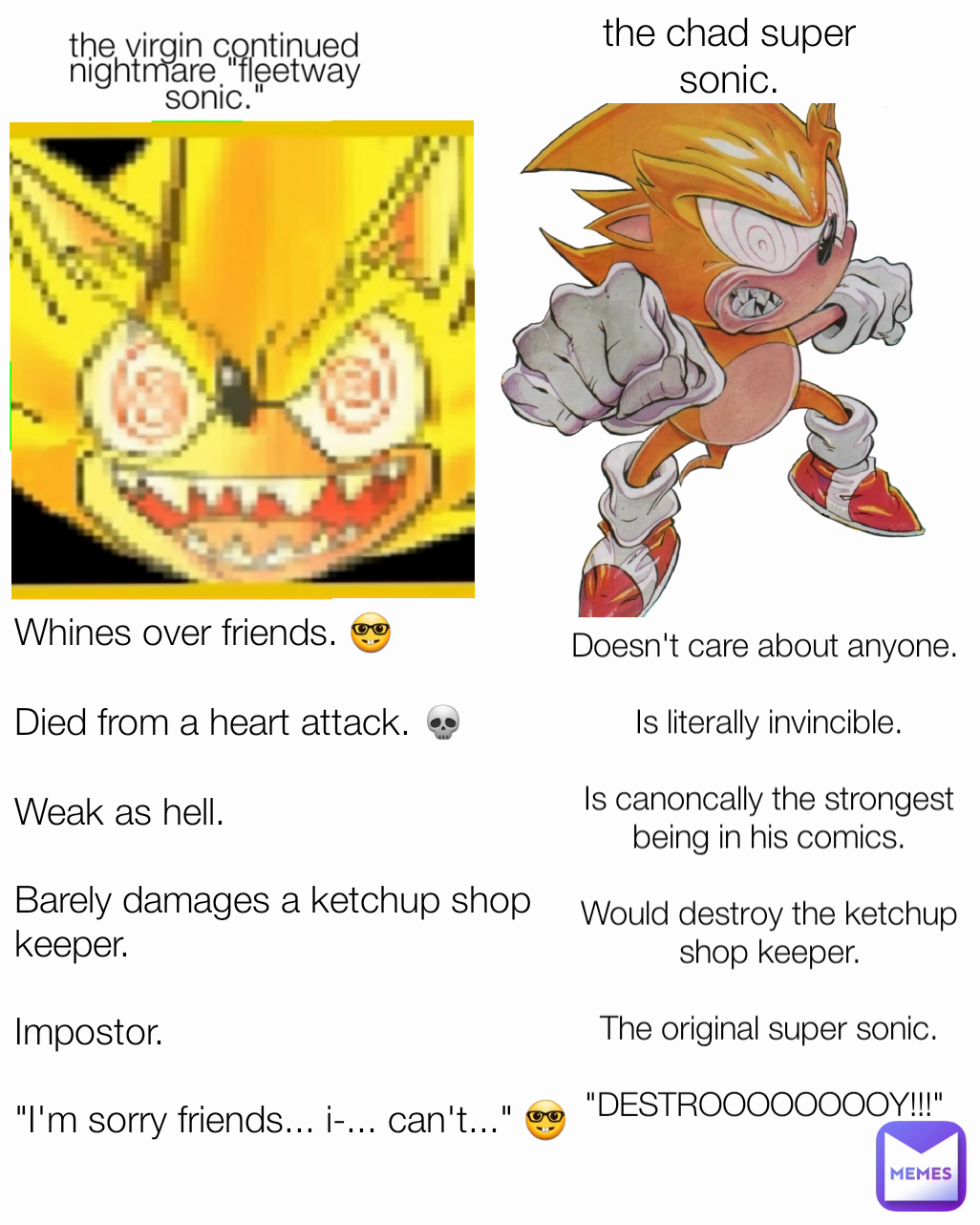 the chad super sonic. Whines over friends. 🤓

Died from a heart attack. 💀

Weak as hell. 

Barely damages a ketchup shop keeper.

Impostor.

"I'm sorry friends... i-... can't..." 🤓 the virgin continued nightmare "fleetway sonic." Doesn't care about anyone. 

Is literally invincible.

Is canoncally the strongest being in his comics.

Would destroy the ketchup shop keeper.

The original super sonic.

"DESTROOOOOOOOY!!!" 