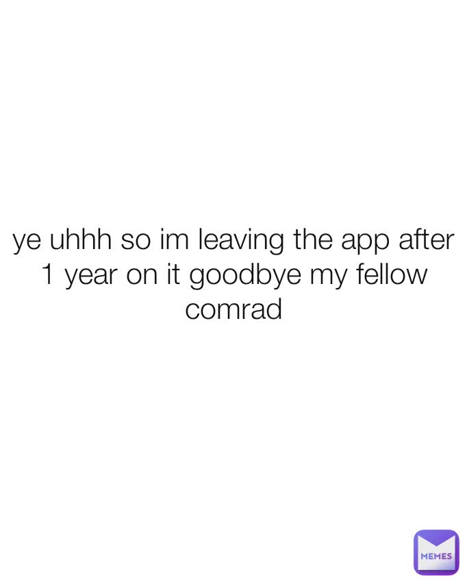 ye uhhh so im leaving the app after 1 year on it goodbye my fellow comrad
