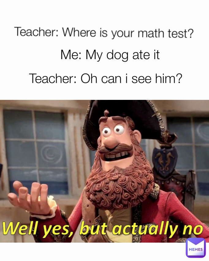 Teacher: Oh can i see him? Teacher: Where is your math test? Me: My dog ate it