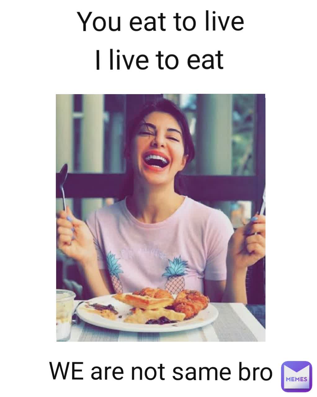 You eat to live WE are not same bro I live to eat