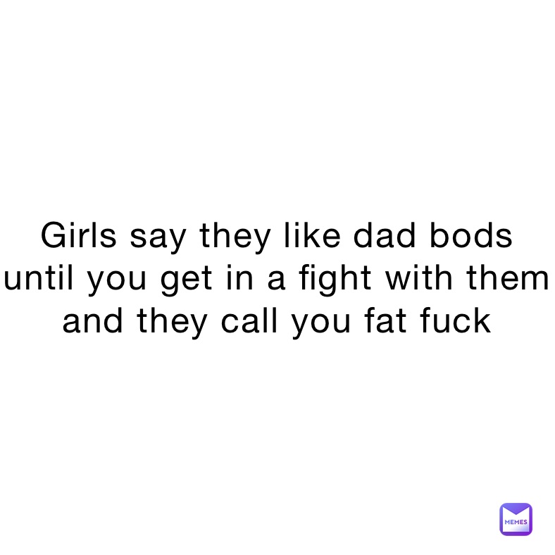 Girls say they like dad bods until you get in a fight with them and they call you fat fuck 