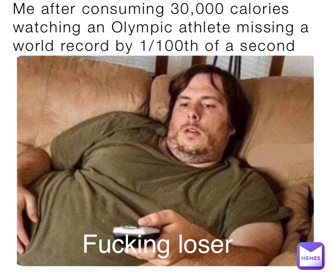 Me after consuming 30,000 calories watching an Olympic athlete missing a world record by 1/100th of a second Fucking loser