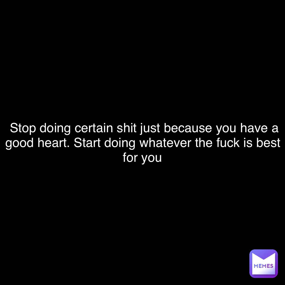 Double tap to edit Stop doing certain shit just because you have a good heart. Start doing whatever the fuck is best for you