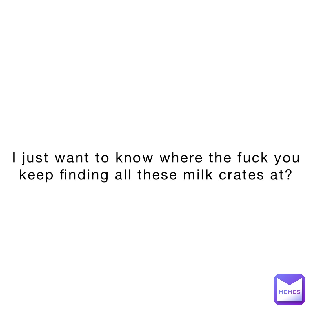 I just want to know where the fuck you keep finding all these milk crates at?