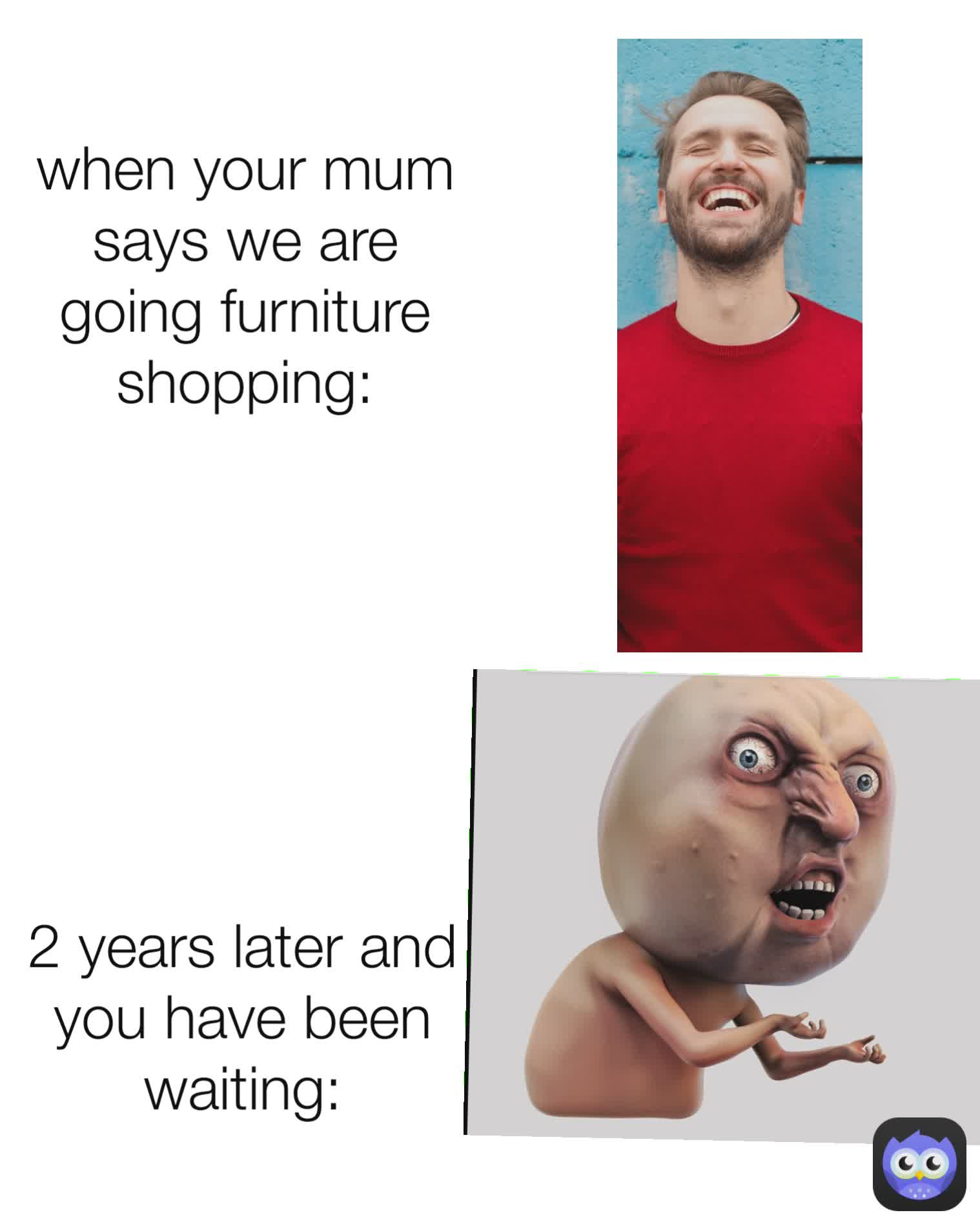2 years later and you have been waiting:

 when your mum says we are going furniture shopping:
