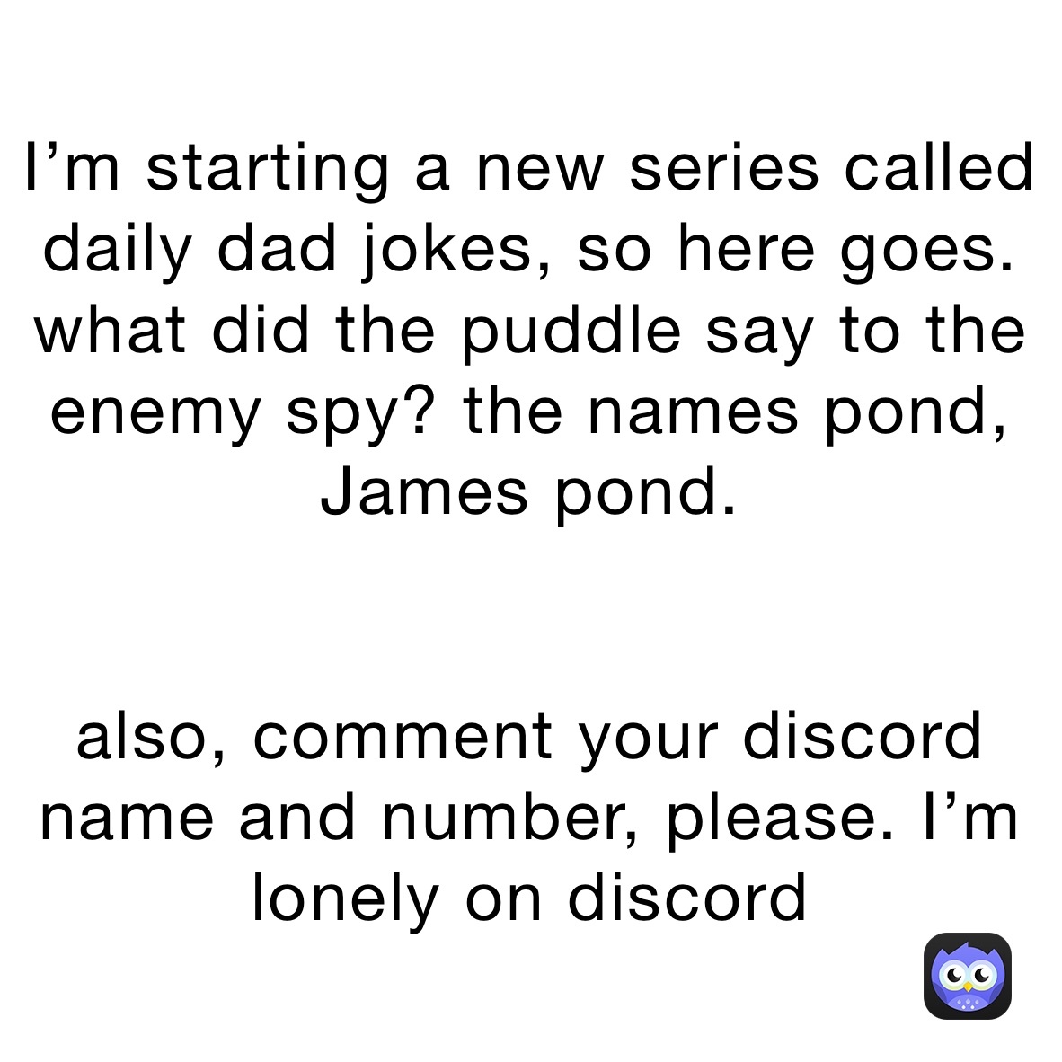 I’m starting a new series called daily dad jokes, so here goes. 
what did the puddle say to the enemy spy? the names pond, James pond.


also, comment your discord name and number, please. I’m lonely on discord