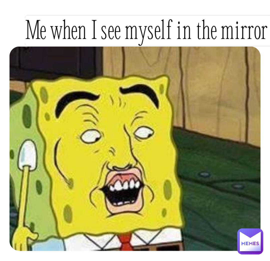 Me when I see myself in the mirror