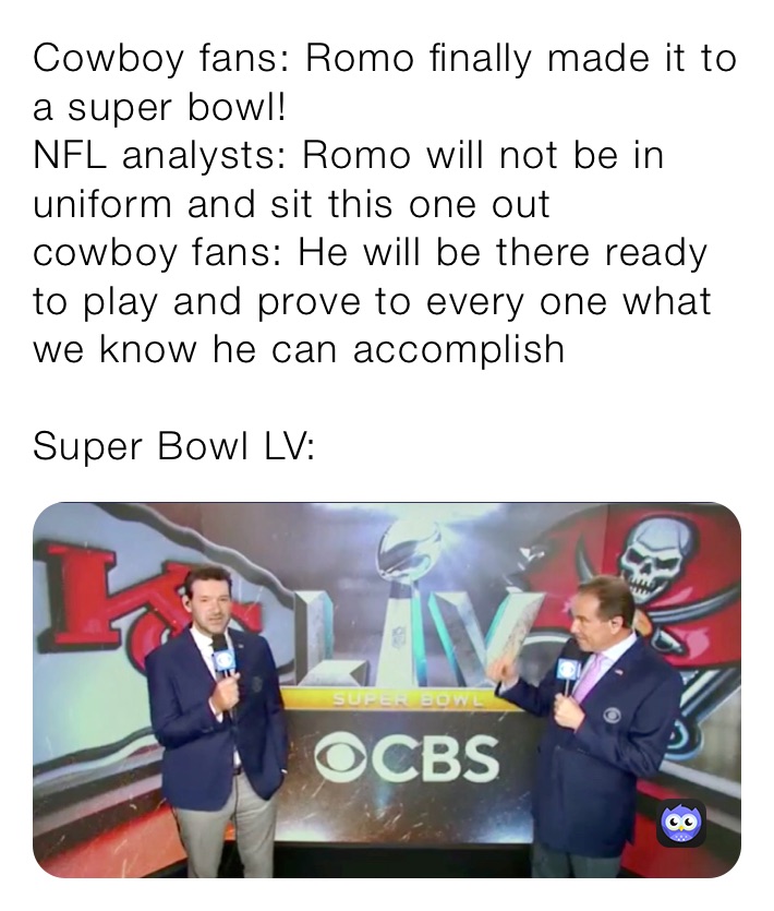 Cowboy fans: Romo finally made it to a super bowl! 
NFL analysts: Romo will not be in uniform and sit this one out
cowboy fans: He will be there ready to play and prove to every one what we know he can accomplish 

Super Bowl LV: 