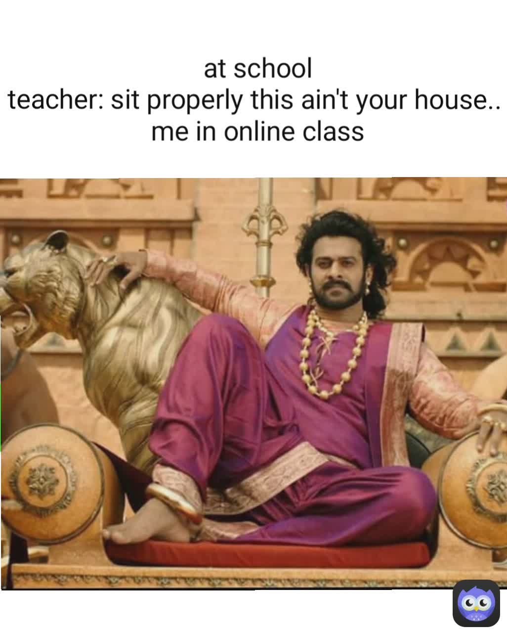 at school
teacher: sit properly this ain't your house.. 
me in online class