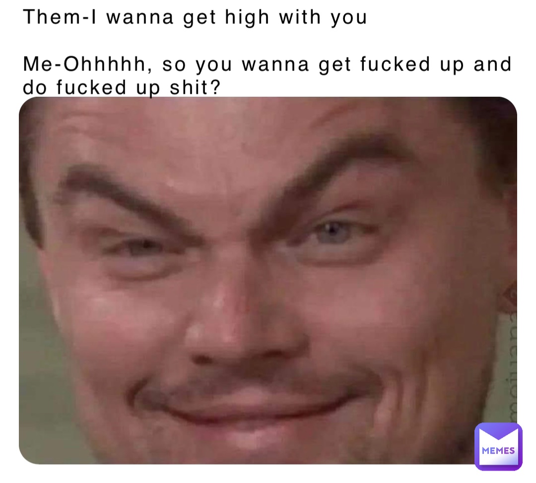 Them-I wanna get high with you

Me-Ohhhhh, so you wanna get fucked up and do fucked up shit?