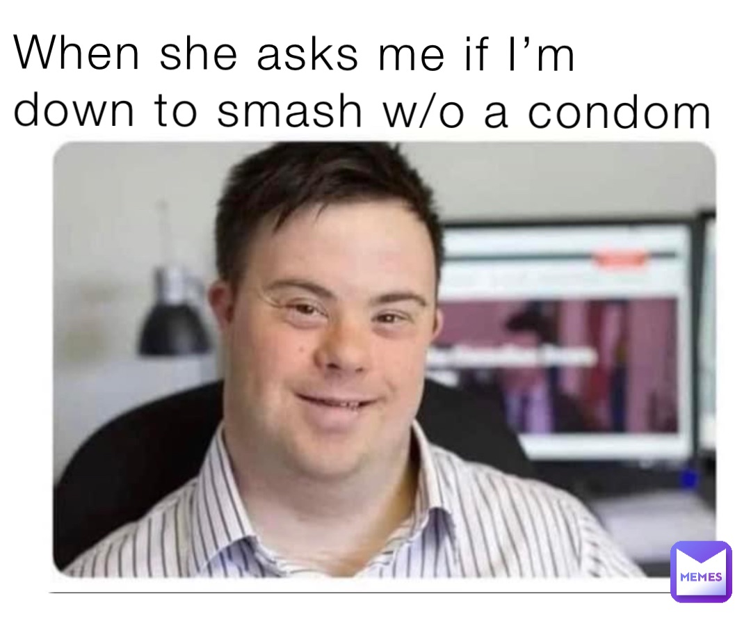 When she asks me if I’m down to smash w/o a condom