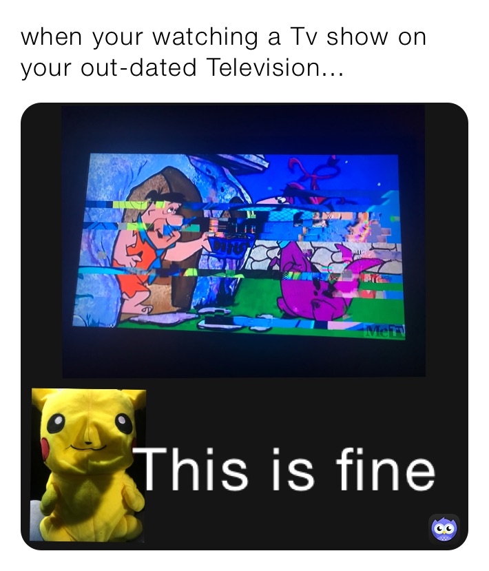 when your watching a Tv show on your out-dated Television...