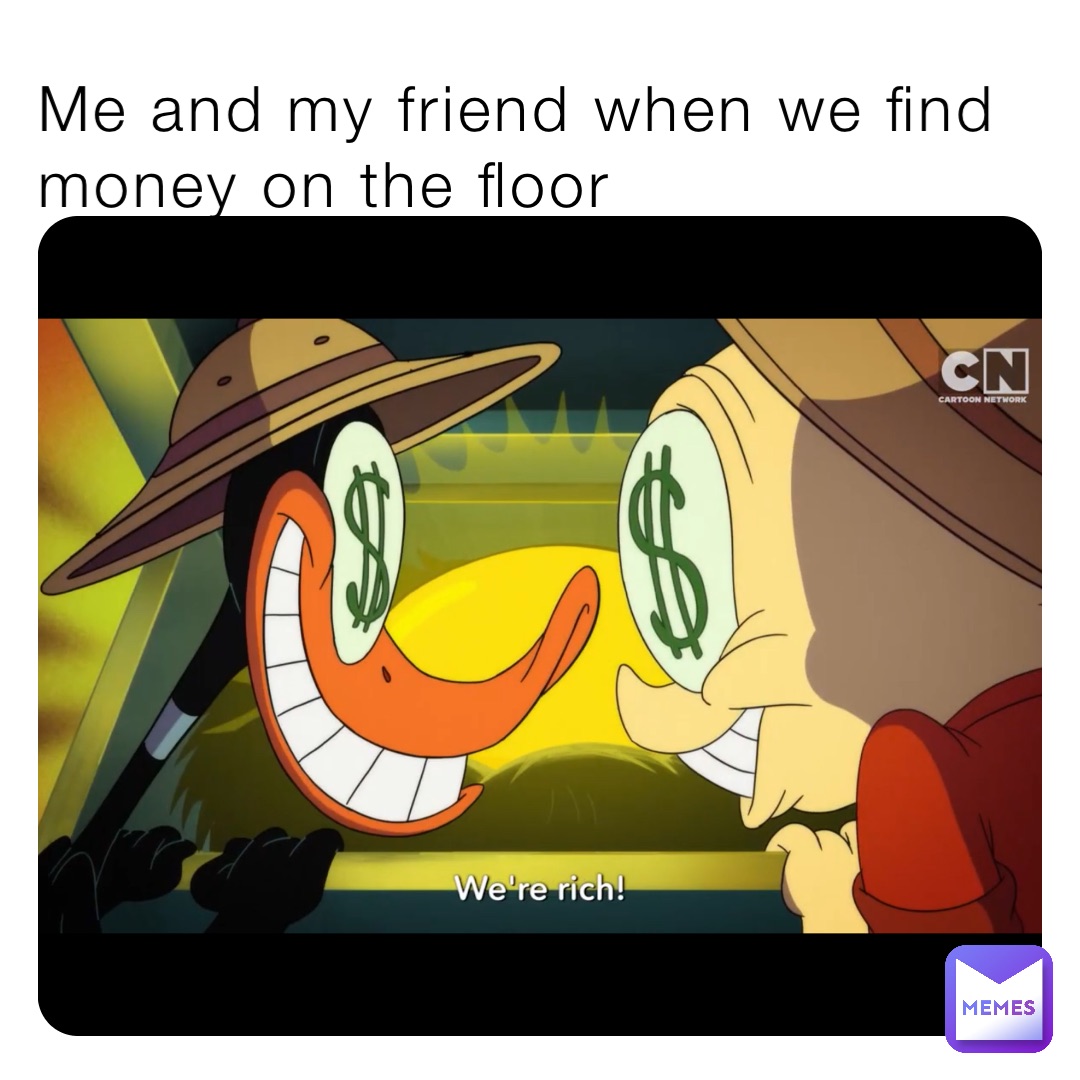 Me and my friend when we find money on the floor