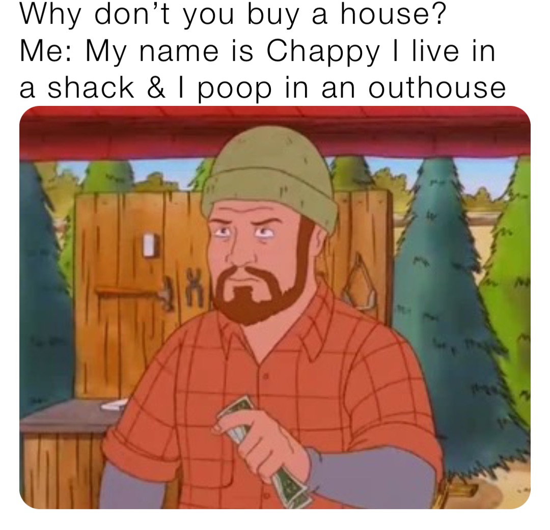 Why don’t you buy a house?
Me: My name is Chappy I live in a shack & I poop in an outhouse