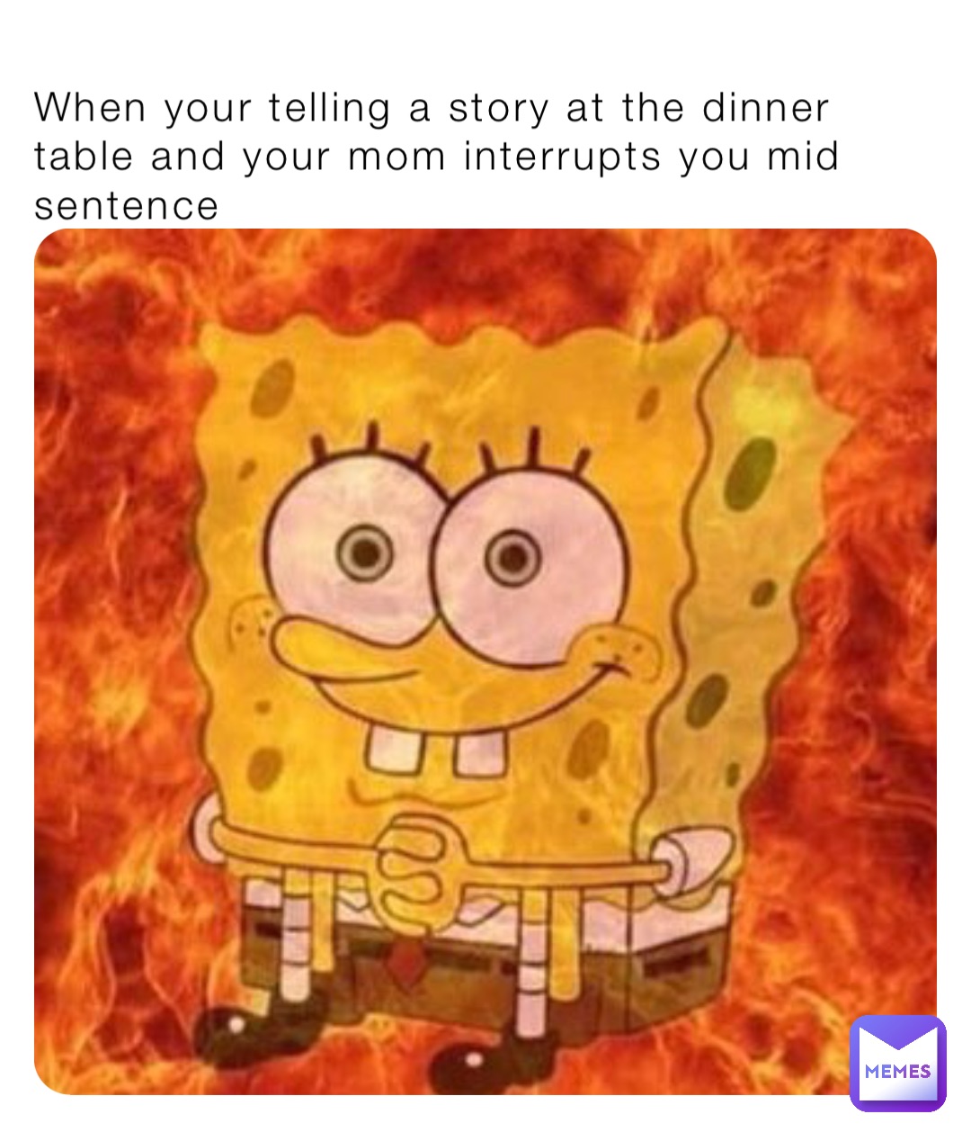 When your telling a story at the dinner table and your mom interrupts you mid sentence