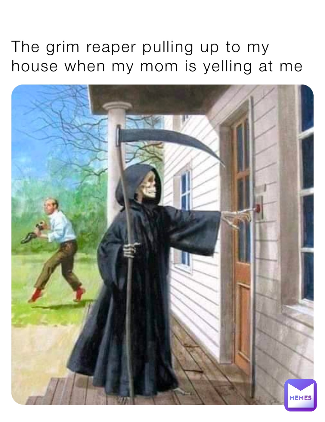 The grim reaper pulling up to my house when my mom is yelling at me
