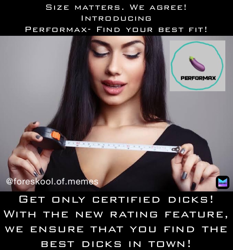 Size matters. We agree! 
Introducing
Performax- Find your best fit! Get only certified dicks! 
With the new rating feature, we ensure that you find the best dicks in town!