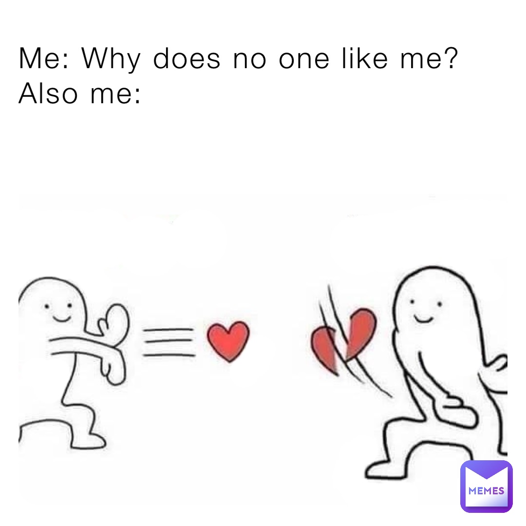 Me: Why does no one like me? 
Also me: