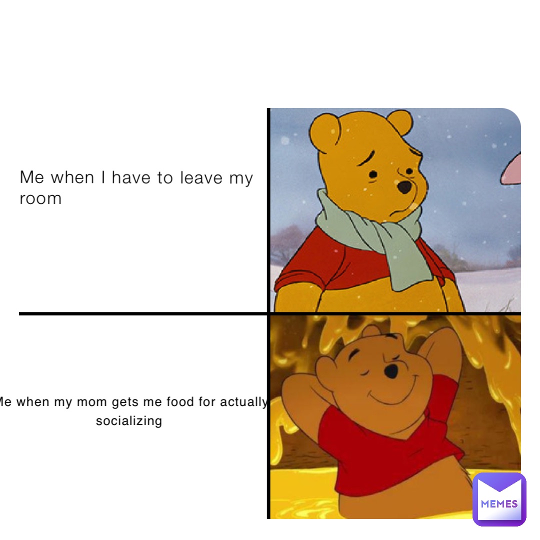 Me when I have to leave my room Me when my mom gets me food for actually socializing