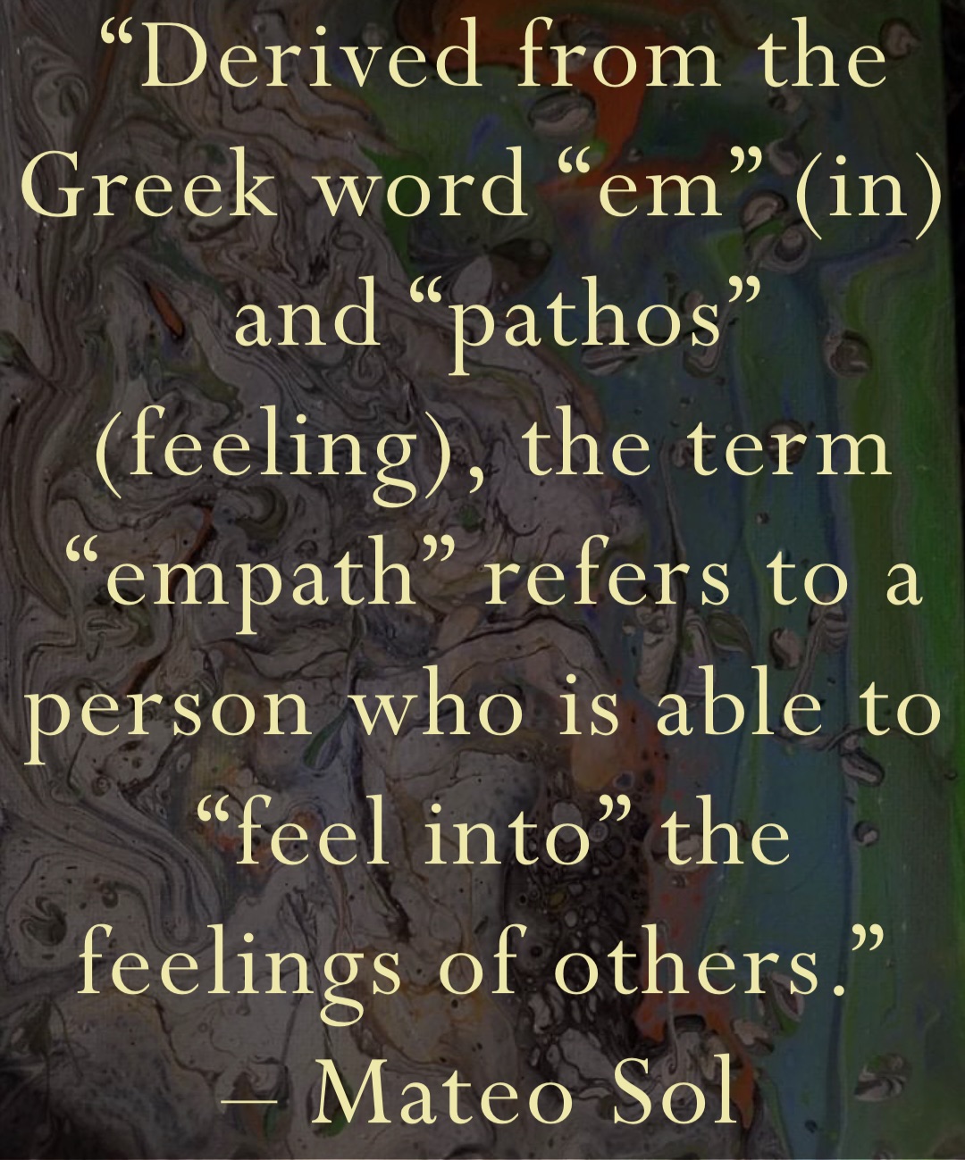 “Derived from the Greek word “em” (in) and “pathos” (feeling), the term “empath” refers to a person who is able to “feel into” the feelings of others.”
– Mateo Sol