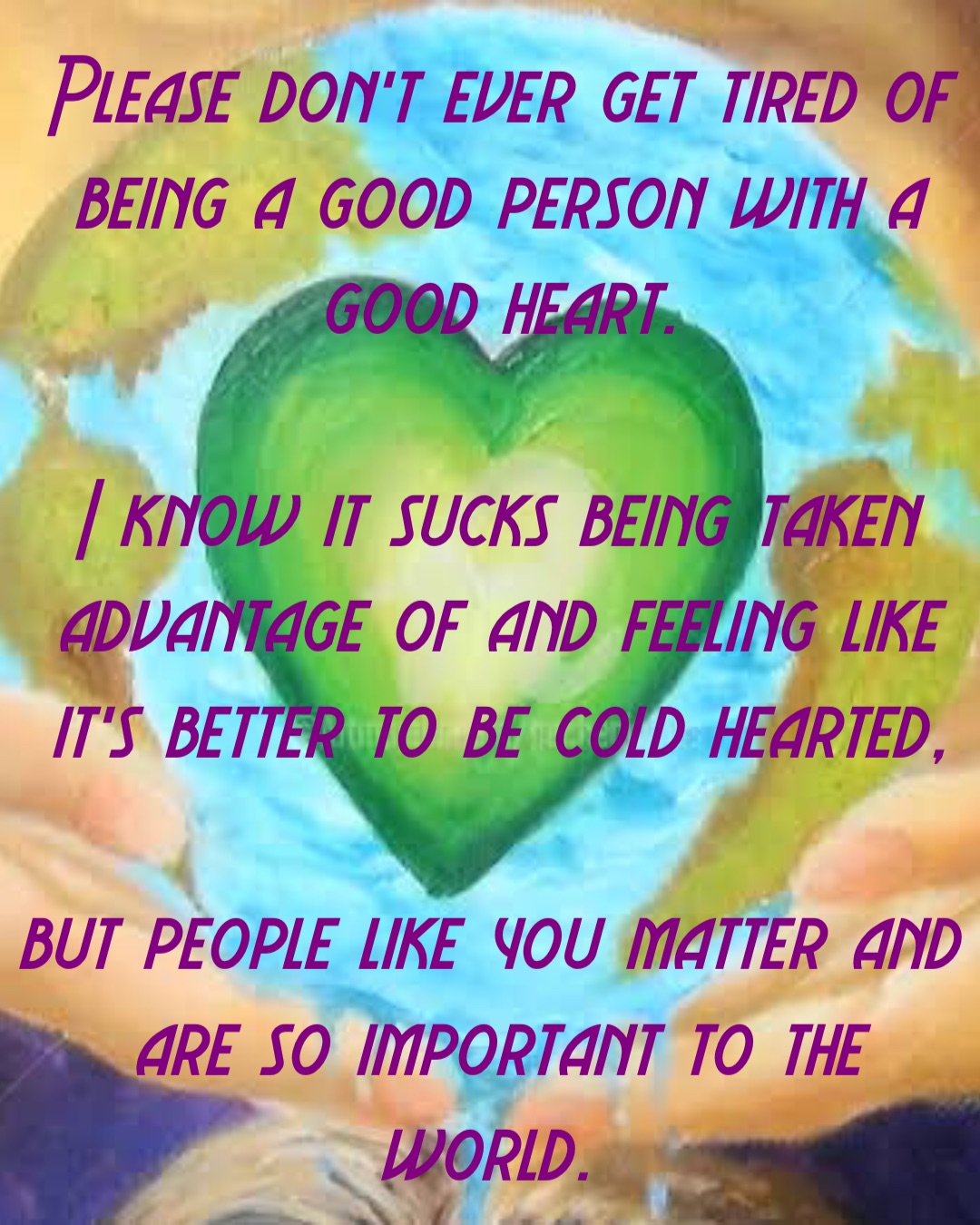 Please don’t ever get tired of being a good person with a good heart. 

I know it sucks being taken advantage of and feeling like it’s better to be cold hearted, 

but people like you matter and are so important to the world.