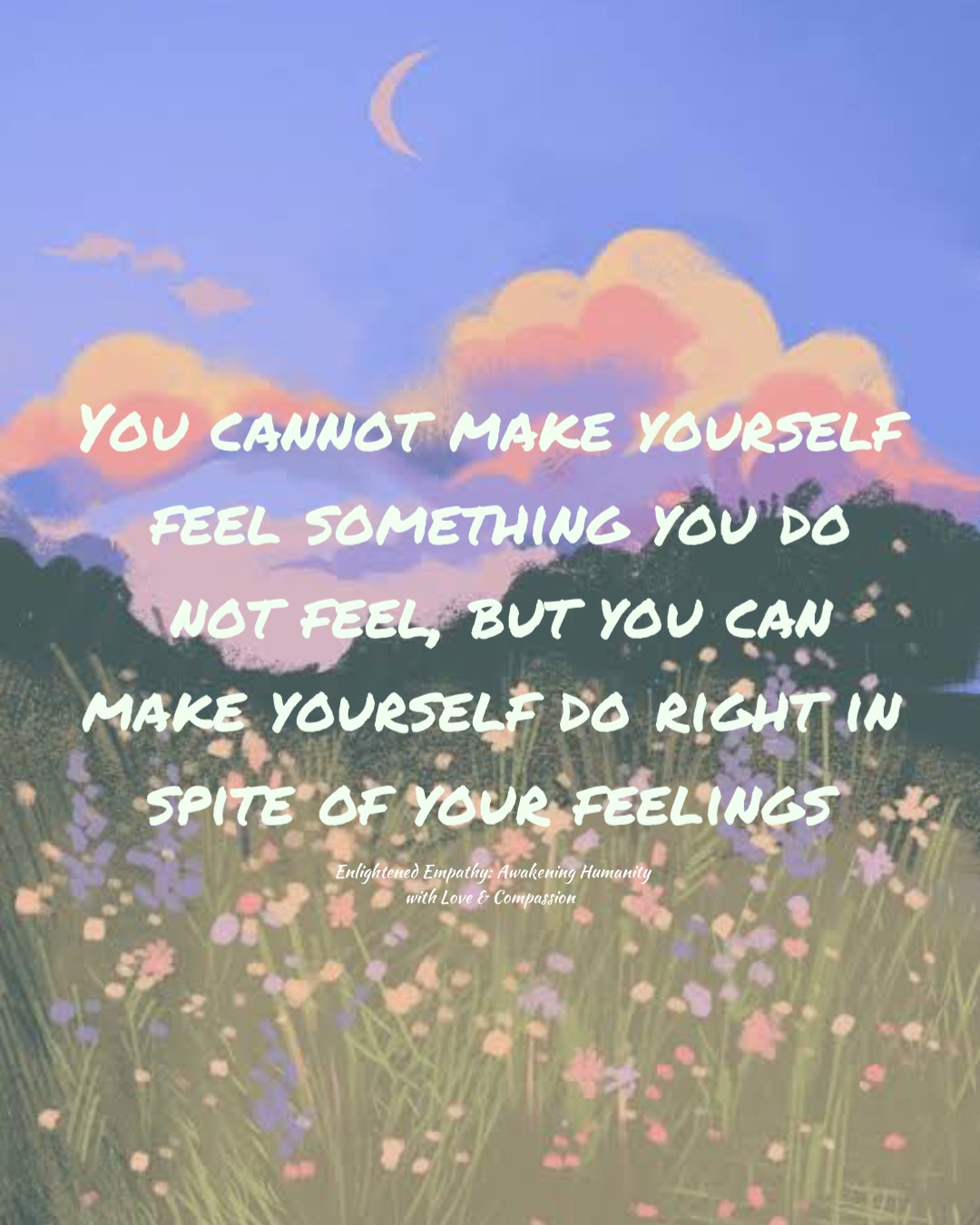 You cannot make yourself feel something you do not feel, but you can make yourself do right in spite of your feelings