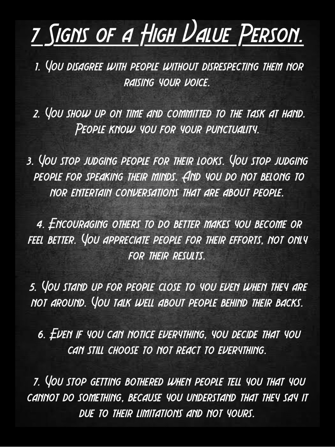 Double tap to edit Double tap to edit 1. You disagree with people without disrespecting them nor raising your voice.

2. You show up on time and committed to the task at hand. People know you for your punctuality.

3. You stop judging people for their looks. You stop judging people for speaking their minds. And you do not belong to nor entertain conversations that are about people.

4. Encouraging others to do better makes you become or feel better. You appreciate people for their efforts, not only for their results.

5. You stand up for people close to you even when they are not around. You talk well about people behind their backs.

6. Even if you can notice everything, you decide that you can still choose to not react to everything.

7. You stop getting bothered when people tell you that you cannot do something, because you understand that they say it due to their limitations and not yours. 7 Signs of a High Value Person.