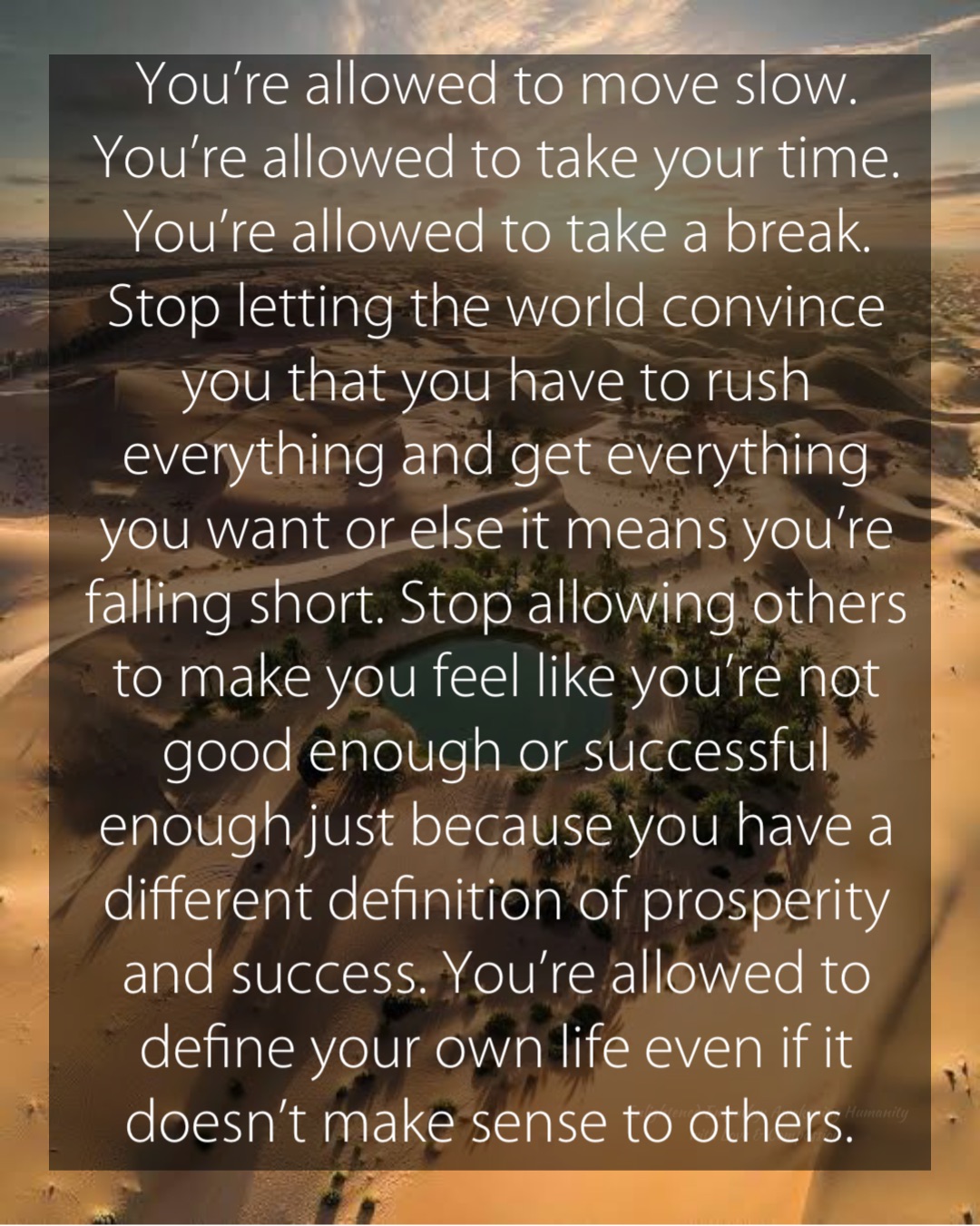 You’re allowed to move slow. You’re allowed to take your time. You’re allowed to take a break. Stop letting the world convince you that you have to rush everything and get everything you want or else it means you’re falling short. Stop allowing others to make you feel like you’re not good enough or successful enough just because you have a different definition of prosperity and success. You’re allowed to define your own life even if it doesn’t make sense to others.